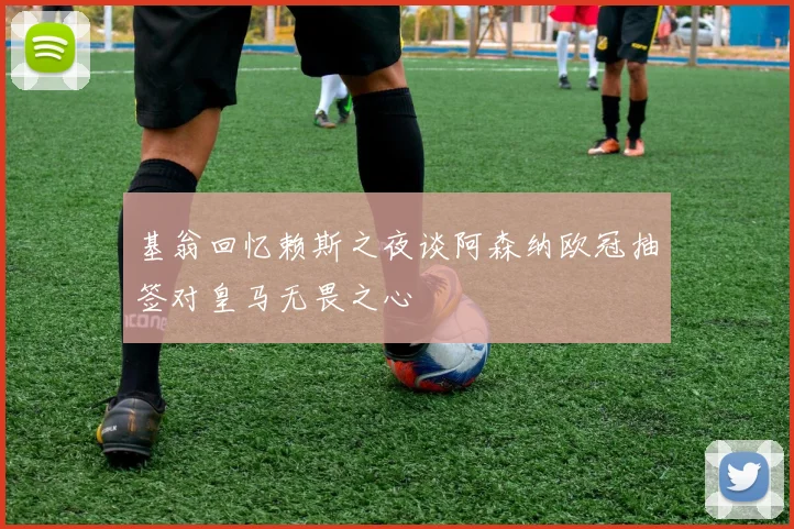 基翁回忆赖斯之夜谈阿森纳欧冠抽签对皇马无畏之心