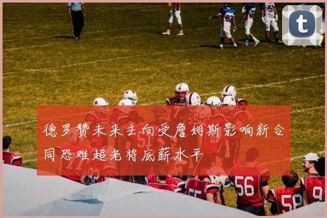 德罗赞未来去向受詹姆斯影响新合同恐难超老将底薪水平