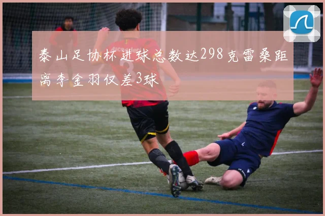 泰山足协杯进球总数达298克雷桑距离李金羽仅差3球