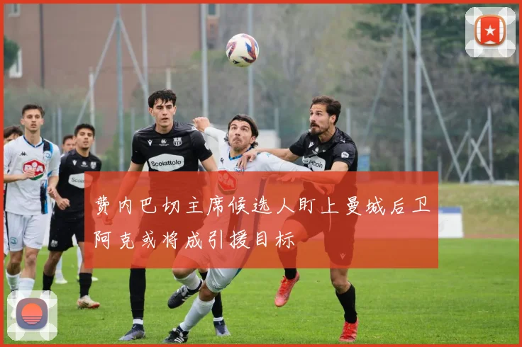 费内巴切主席候选人盯上曼城后卫阿克或将成引援目标