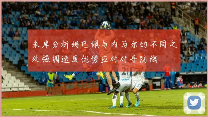 米库分析姆巴佩与内马尔的不同之处强调速度优势应对对手防线