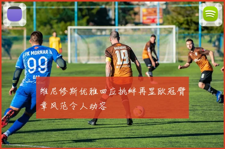 维尼修斯优雅回应挑衅再显欧冠臂章风范令人动容