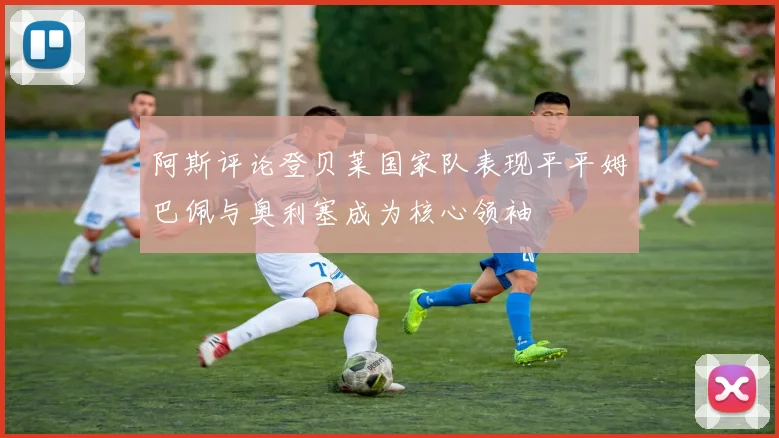 阿斯评论登贝莱国家队表现平平姆巴佩与奥利塞成为核心领袖