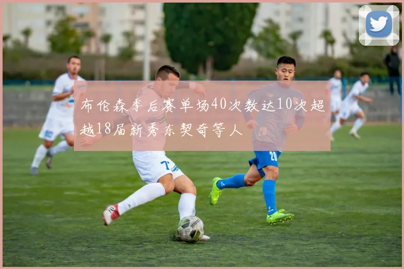 布伦森季后赛单场40次数达10次超越18届新秀东契奇等人
