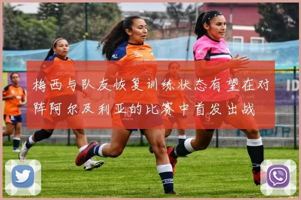 梅西与队友恢复训练状态有望在对阵阿尔及利亚的比赛中首发出战