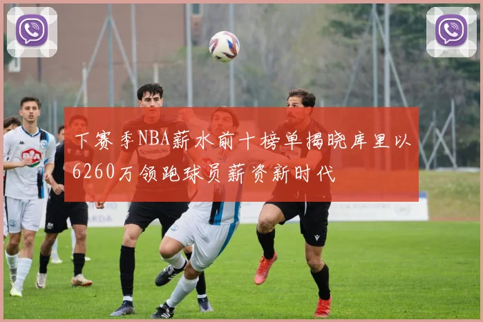 下赛季NBA薪水前十榜单揭晓库里以6260万领跑球员薪资新时代