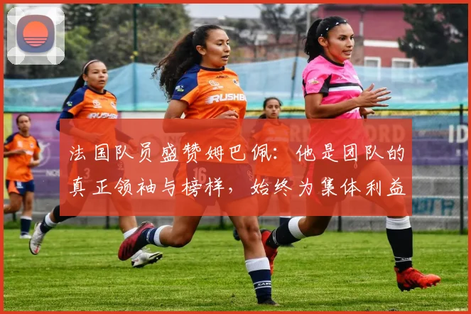 法国队员盛赞姆巴佩：他是团队的真正领袖与榜样，始终为集体利益考虑