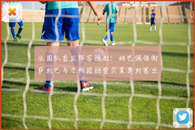 法国队首发阵容预测:姆巴佩领衔萨利巴与于帕搭档登贝莱奥利塞出战