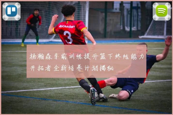 杨瀚森季前训练提升篮下终结能力开拓者全新培养计划揭秘