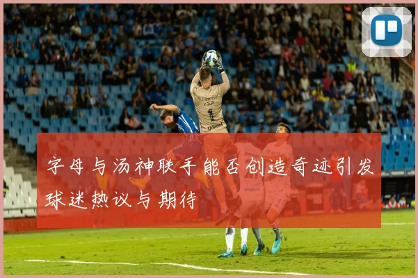 字母与汤神联手能否创造奇迹引发球迷热议与期待
