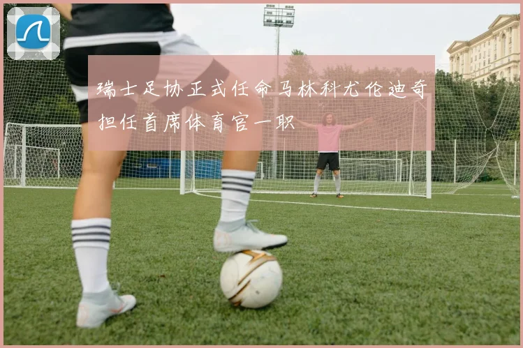 瑞士足协正式任命马林科尤伦迪奇担任首席体育官一职