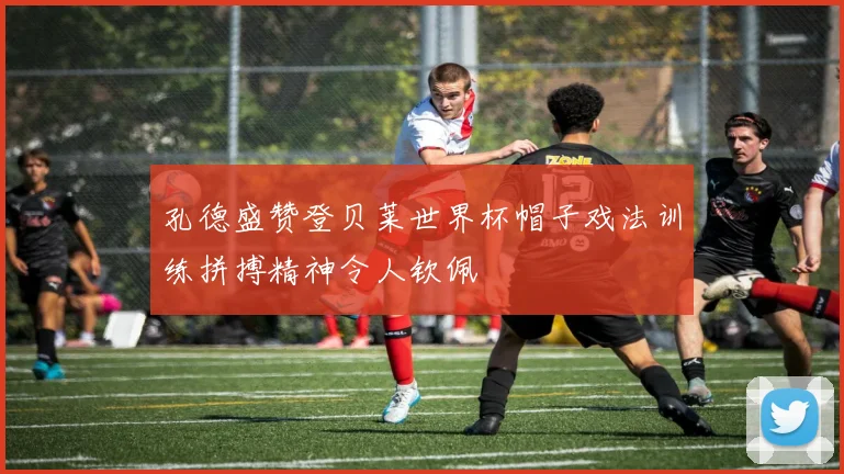 孔德盛赞登贝莱世界杯帽子戏法训练拼搏精神令人钦佩