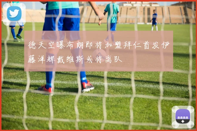 德天空曝布朗即将加盟拜仁首发伊藤洋辉戴维斯或将离队