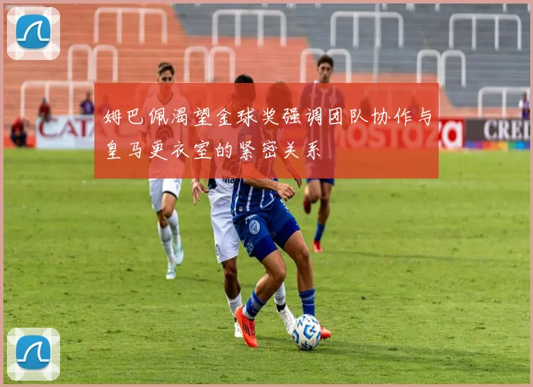 姆巴佩渴望金球奖强调团队协作与皇马更衣室的紧密关系